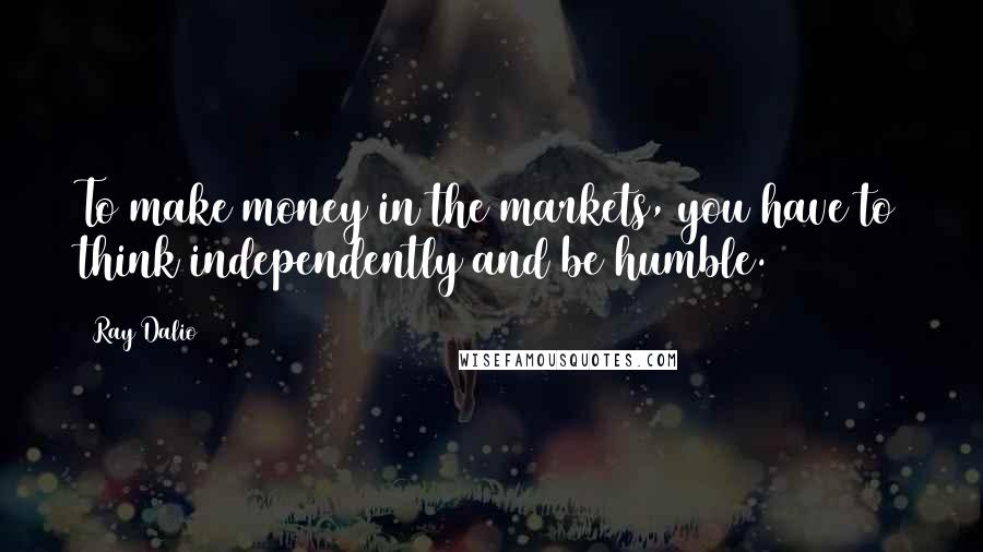 Ray Dalio Quotes: To make money in the markets, you have to think independently and be humble.