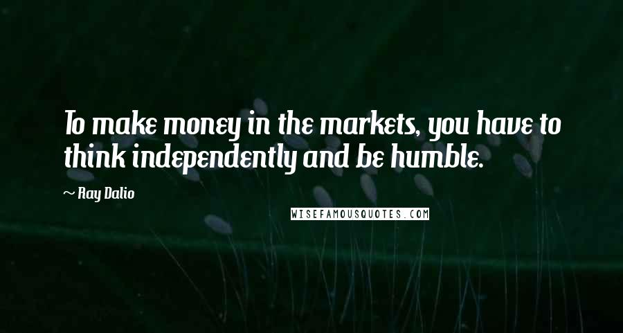 Ray Dalio Quotes: To make money in the markets, you have to think independently and be humble.