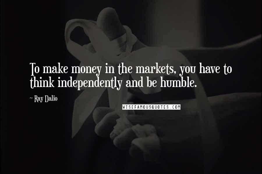 Ray Dalio Quotes: To make money in the markets, you have to think independently and be humble.