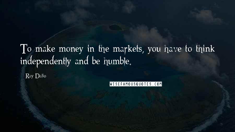 Ray Dalio Quotes: To make money in the markets, you have to think independently and be humble.