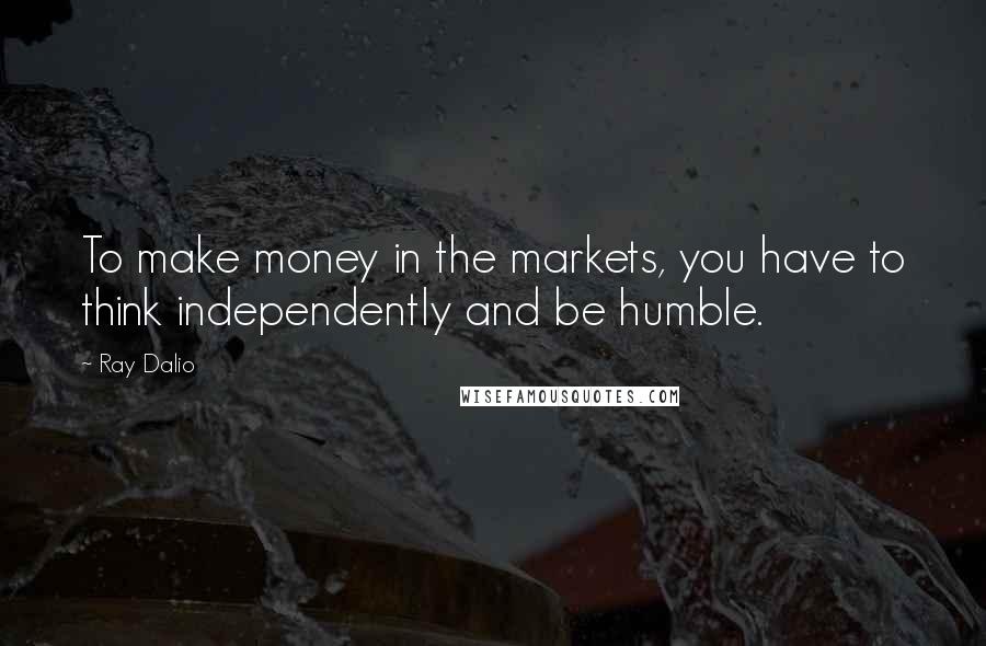 Ray Dalio Quotes: To make money in the markets, you have to think independently and be humble.