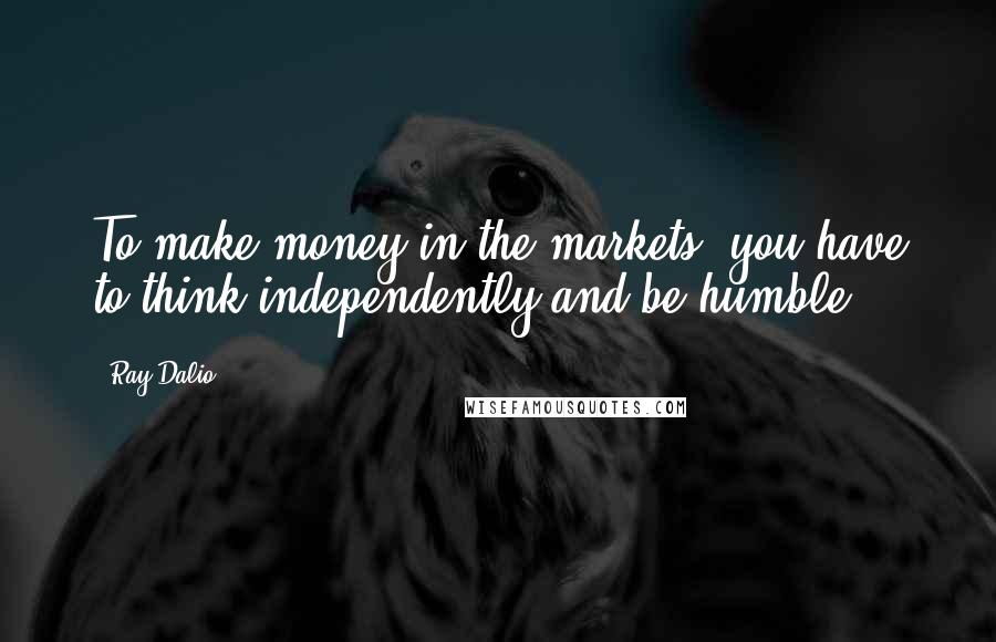 Ray Dalio Quotes: To make money in the markets, you have to think independently and be humble.