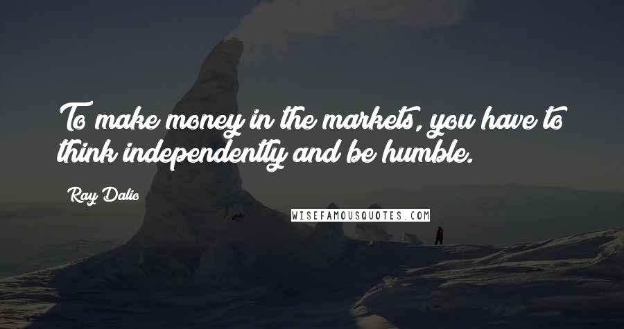 Ray Dalio Quotes: To make money in the markets, you have to think independently and be humble.