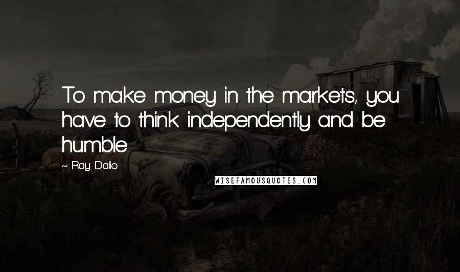 Ray Dalio Quotes: To make money in the markets, you have to think independently and be humble.