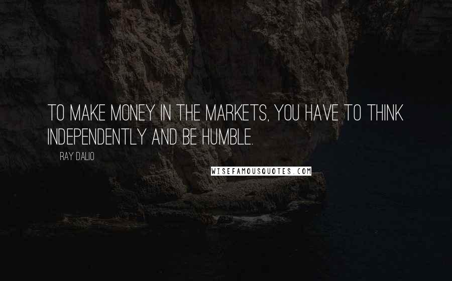 Ray Dalio Quotes: To make money in the markets, you have to think independently and be humble.