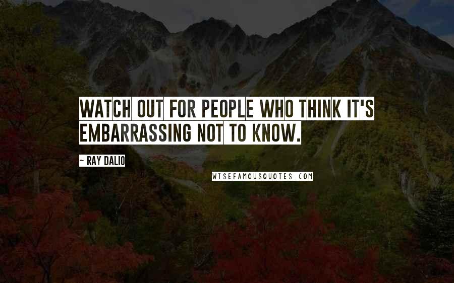 Ray Dalio Quotes: Watch out for people who think it's embarrassing not to know.