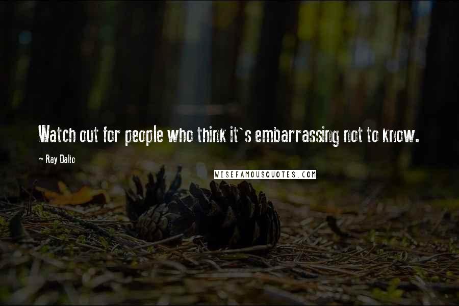 Ray Dalio Quotes: Watch out for people who think it's embarrassing not to know.