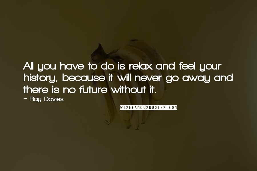 Ray Davies Quotes: All you have to do is relax and feel your history, because it will never go away and there is no future without it.