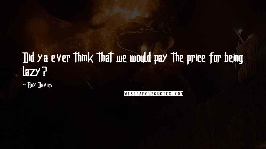 Ray Davies Quotes: Did ya ever think that we would pay the price for being lazy?