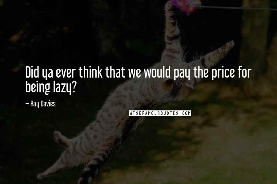 Ray Davies Quotes: Did ya ever think that we would pay the price for being lazy?
