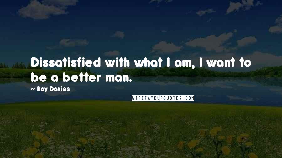 Ray Davies Quotes: Dissatisfied with what I am, I want to be a better man.