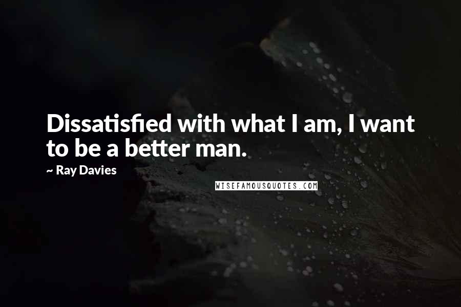 Ray Davies Quotes: Dissatisfied with what I am, I want to be a better man.