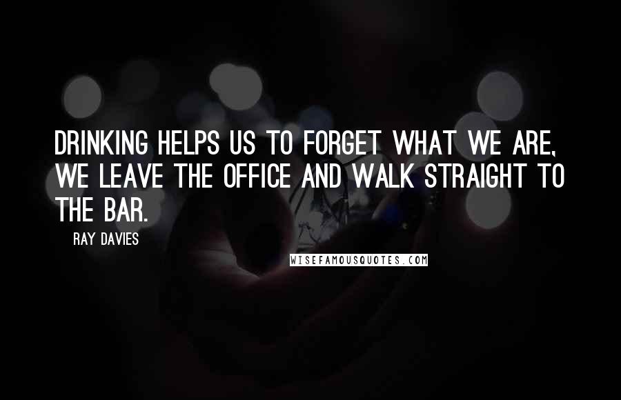 Ray Davies Quotes: Drinking helps us to forget what we are, we leave the office and walk straight to the bar.