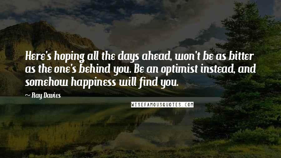 Ray Davies Quotes: Here's hoping all the days ahead, won't be as bitter as the one's behind you. Be an optimist instead, and somehow happiness will find you.