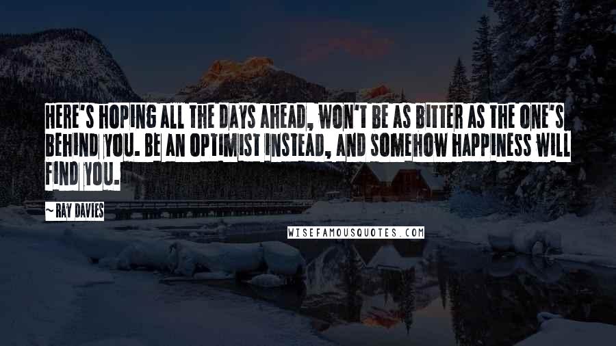 Ray Davies Quotes: Here's hoping all the days ahead, won't be as bitter as the one's behind you. Be an optimist instead, and somehow happiness will find you.