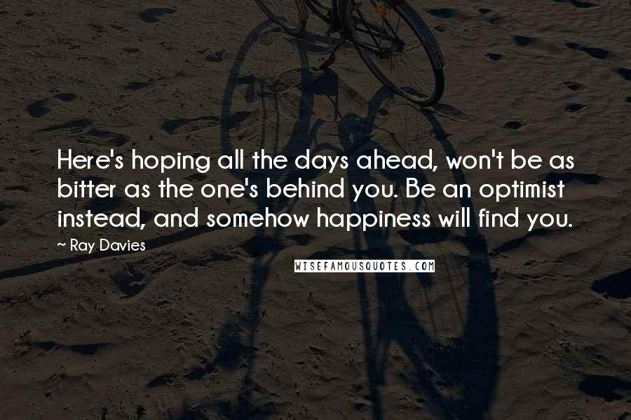 Ray Davies Quotes: Here's hoping all the days ahead, won't be as bitter as the one's behind you. Be an optimist instead, and somehow happiness will find you.