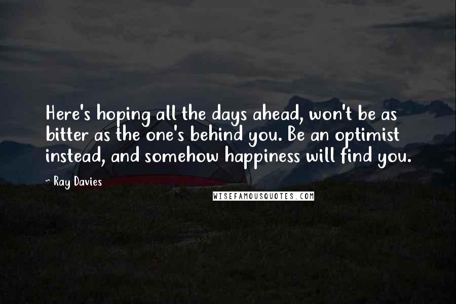 Ray Davies Quotes: Here's hoping all the days ahead, won't be as bitter as the one's behind you. Be an optimist instead, and somehow happiness will find you.