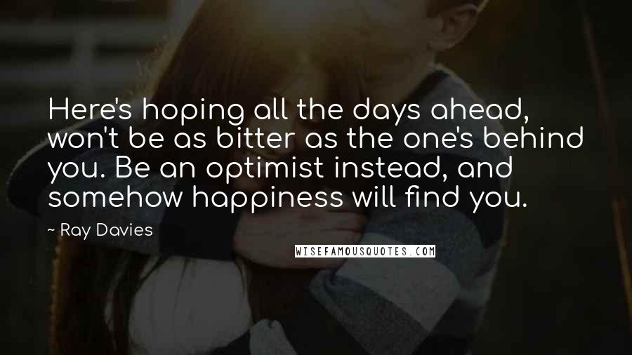 Ray Davies Quotes: Here's hoping all the days ahead, won't be as bitter as the one's behind you. Be an optimist instead, and somehow happiness will find you.