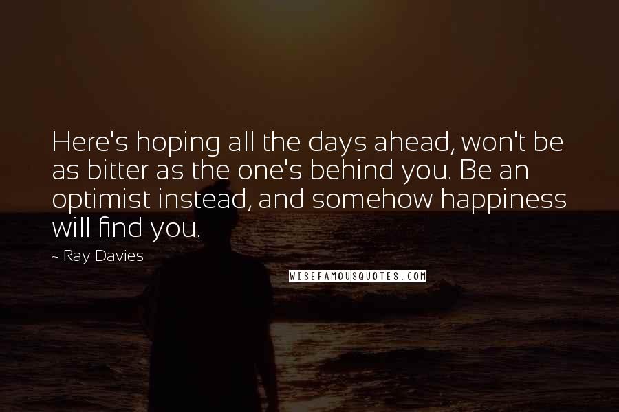 Ray Davies Quotes: Here's hoping all the days ahead, won't be as bitter as the one's behind you. Be an optimist instead, and somehow happiness will find you.