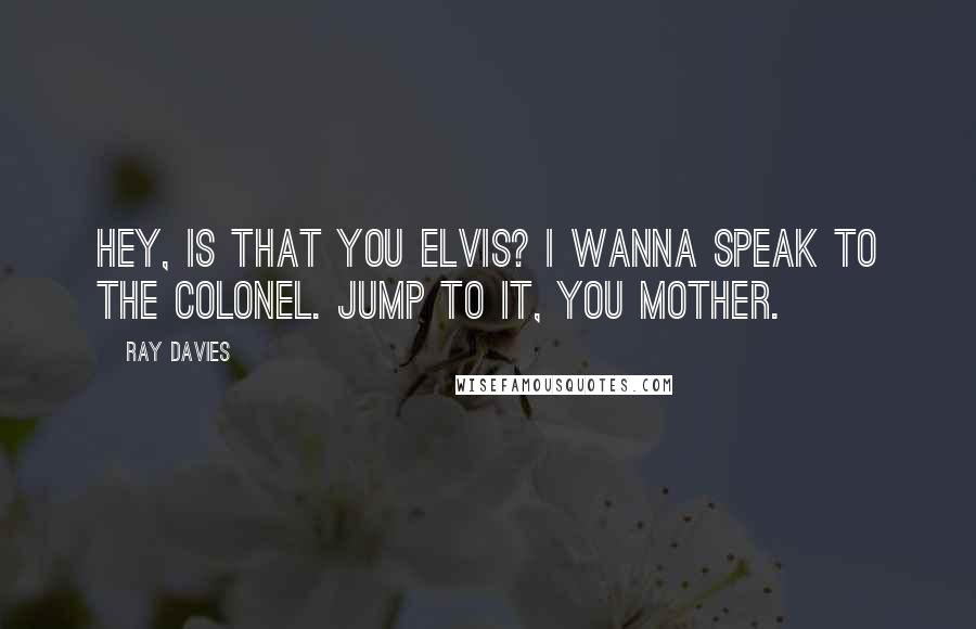 Ray Davies Quotes: Hey, is that you Elvis? I wanna speak to the Colonel. Jump to it, you mother.