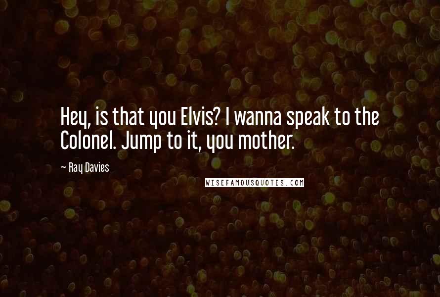 Ray Davies Quotes: Hey, is that you Elvis? I wanna speak to the Colonel. Jump to it, you mother.