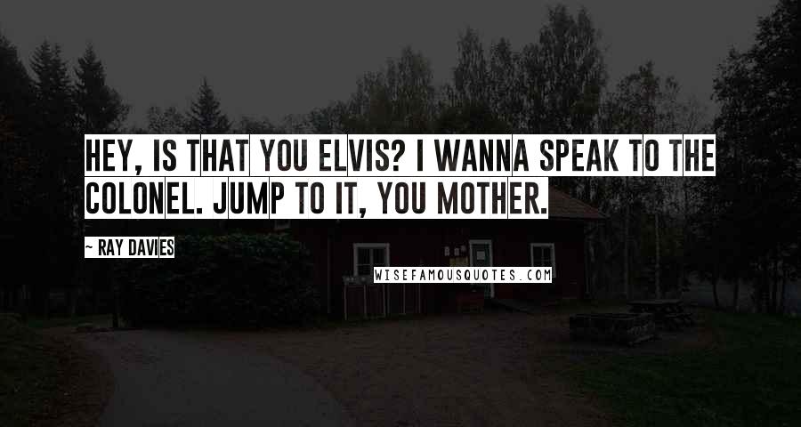 Ray Davies Quotes: Hey, is that you Elvis? I wanna speak to the Colonel. Jump to it, you mother.