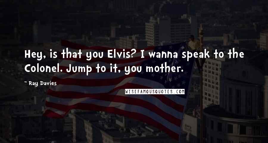 Ray Davies Quotes: Hey, is that you Elvis? I wanna speak to the Colonel. Jump to it, you mother.