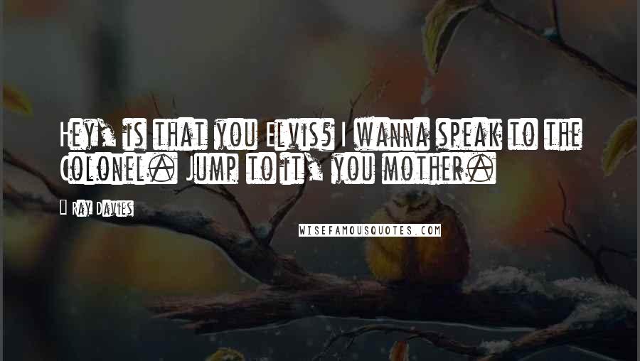 Ray Davies Quotes: Hey, is that you Elvis? I wanna speak to the Colonel. Jump to it, you mother.