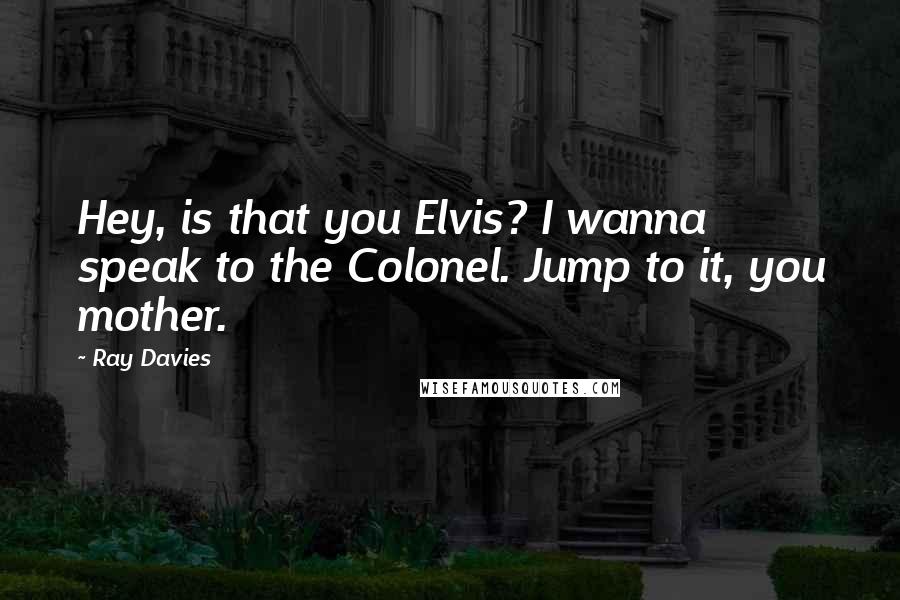 Ray Davies Quotes: Hey, is that you Elvis? I wanna speak to the Colonel. Jump to it, you mother.