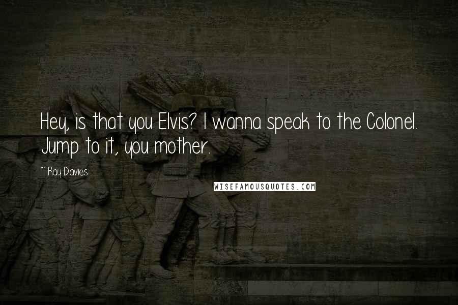Ray Davies Quotes: Hey, is that you Elvis? I wanna speak to the Colonel. Jump to it, you mother.