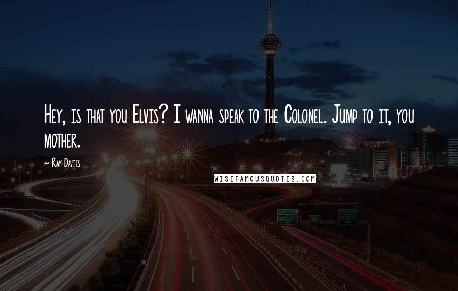 Ray Davies Quotes: Hey, is that you Elvis? I wanna speak to the Colonel. Jump to it, you mother.