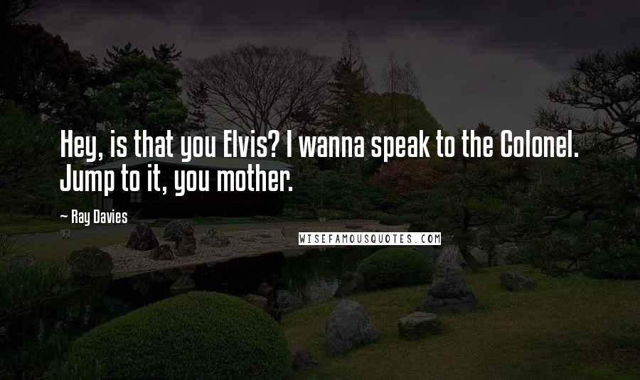 Ray Davies Quotes: Hey, is that you Elvis? I wanna speak to the Colonel. Jump to it, you mother.