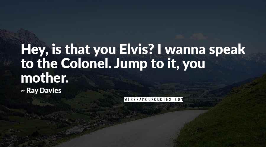 Ray Davies Quotes: Hey, is that you Elvis? I wanna speak to the Colonel. Jump to it, you mother.
