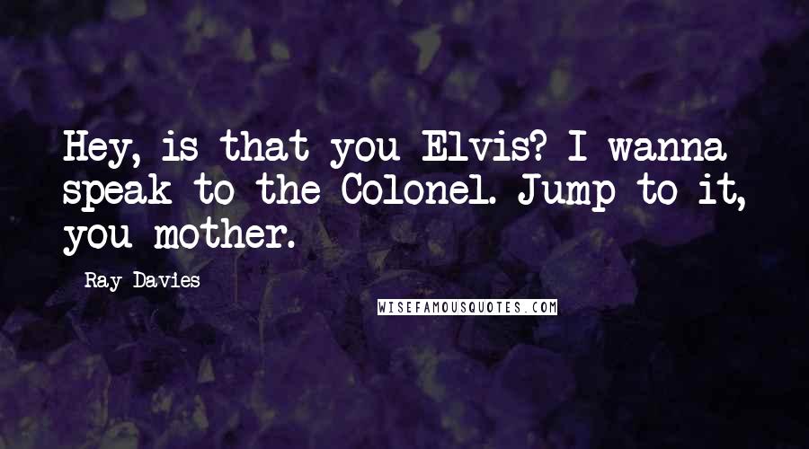Ray Davies Quotes: Hey, is that you Elvis? I wanna speak to the Colonel. Jump to it, you mother.