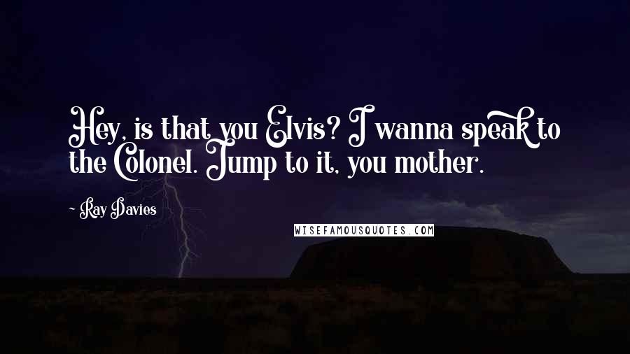 Ray Davies Quotes: Hey, is that you Elvis? I wanna speak to the Colonel. Jump to it, you mother.