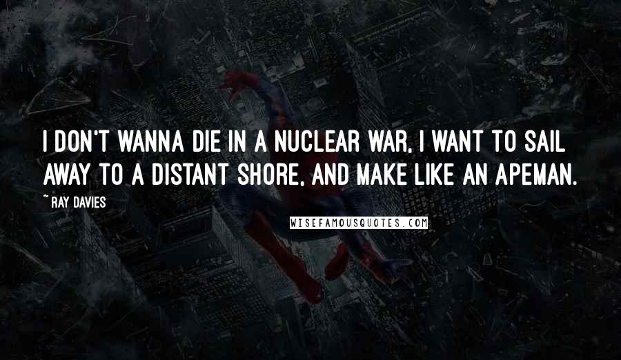 Ray Davies Quotes: I don't wanna die in a nuclear war, I want to sail away to a distant shore, and make like an apeman.