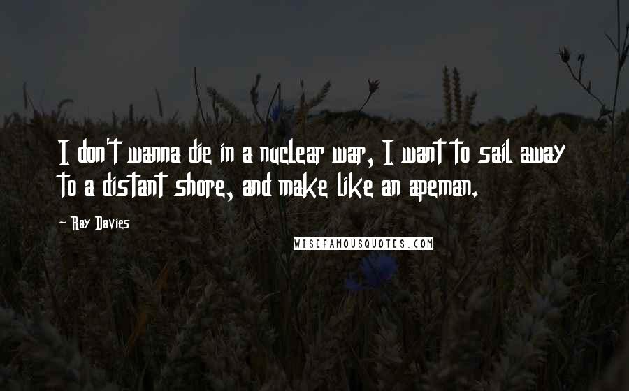 Ray Davies Quotes: I don't wanna die in a nuclear war, I want to sail away to a distant shore, and make like an apeman.