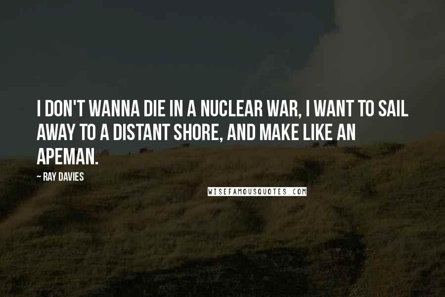 Ray Davies Quotes: I don't wanna die in a nuclear war, I want to sail away to a distant shore, and make like an apeman.