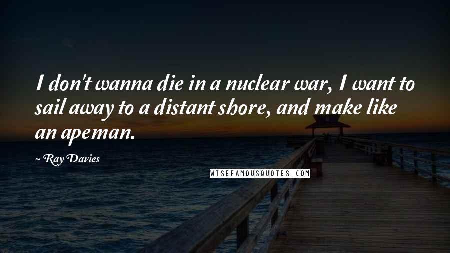 Ray Davies Quotes: I don't wanna die in a nuclear war, I want to sail away to a distant shore, and make like an apeman.