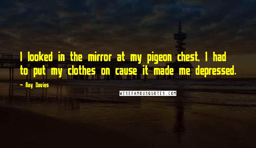 Ray Davies Quotes: I looked in the mirror at my pigeon chest, I had to put my clothes on cause it made me depressed.