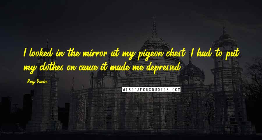 Ray Davies Quotes: I looked in the mirror at my pigeon chest, I had to put my clothes on cause it made me depressed.