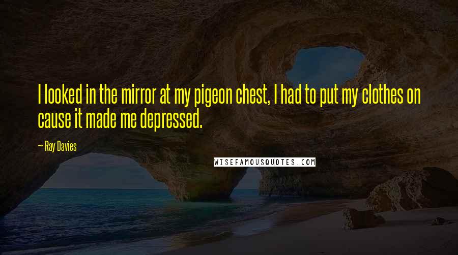 Ray Davies Quotes: I looked in the mirror at my pigeon chest, I had to put my clothes on cause it made me depressed.