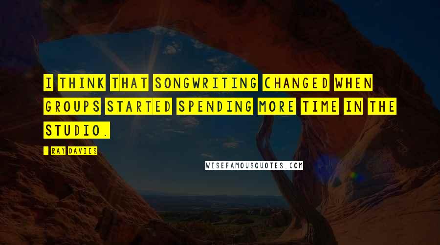 Ray Davies Quotes: I think that songwriting changed when groups started spending more time in the studio.