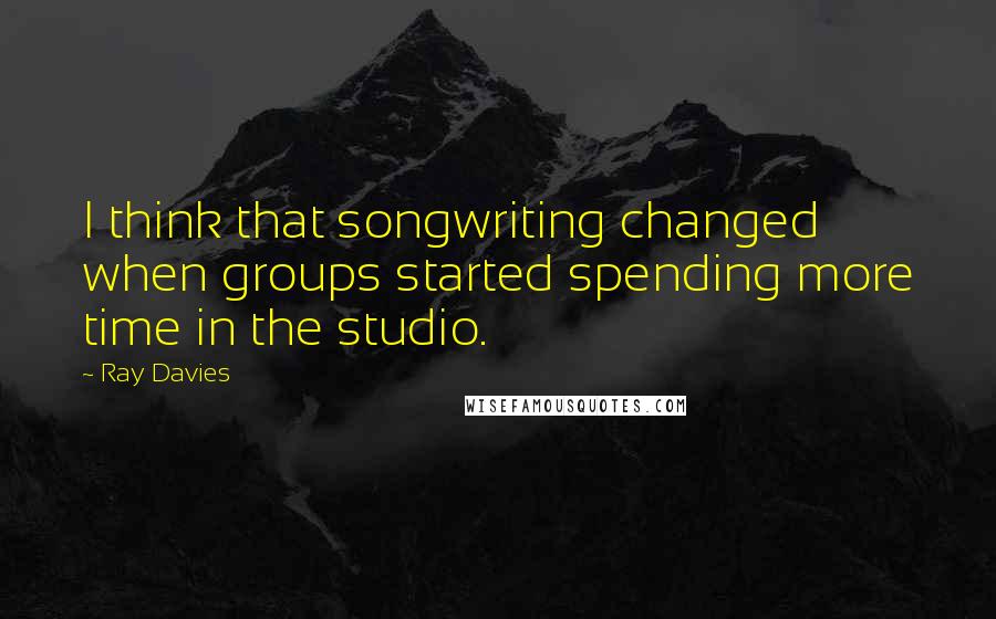 Ray Davies Quotes: I think that songwriting changed when groups started spending more time in the studio.