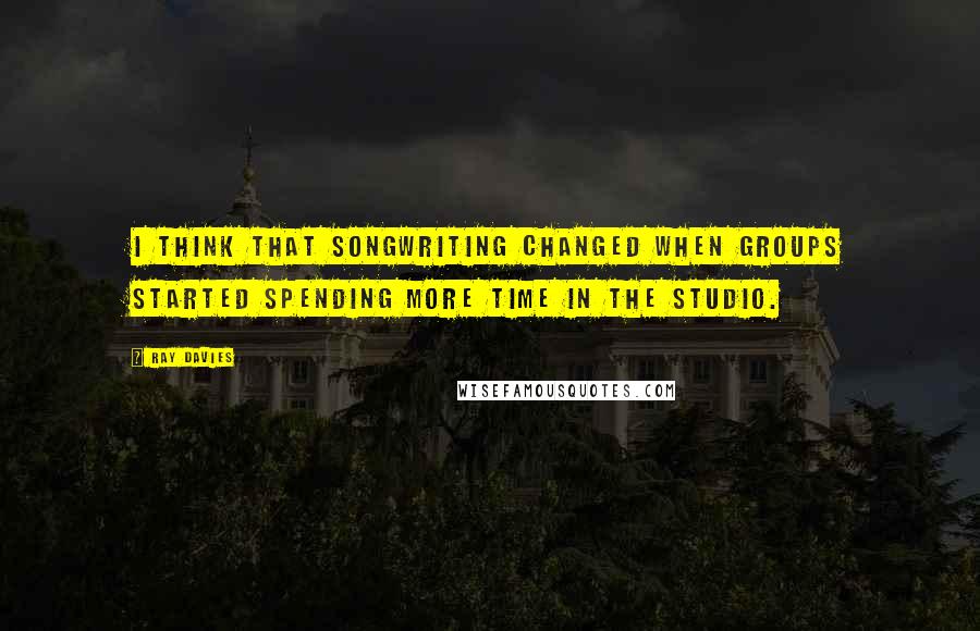 Ray Davies Quotes: I think that songwriting changed when groups started spending more time in the studio.