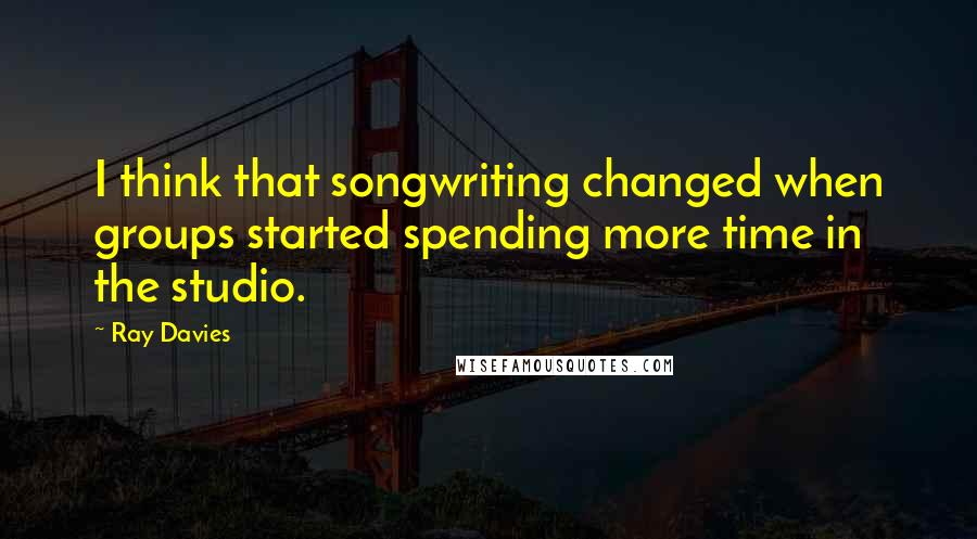 Ray Davies Quotes: I think that songwriting changed when groups started spending more time in the studio.