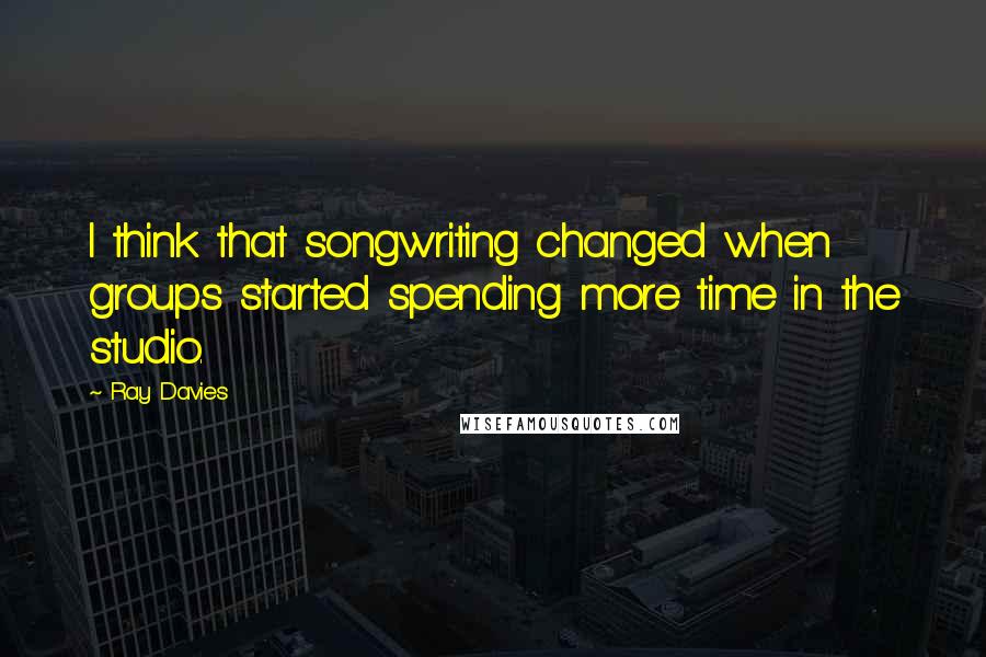 Ray Davies Quotes: I think that songwriting changed when groups started spending more time in the studio.