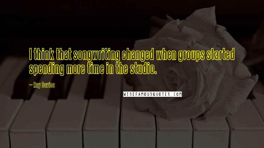 Ray Davies Quotes: I think that songwriting changed when groups started spending more time in the studio.