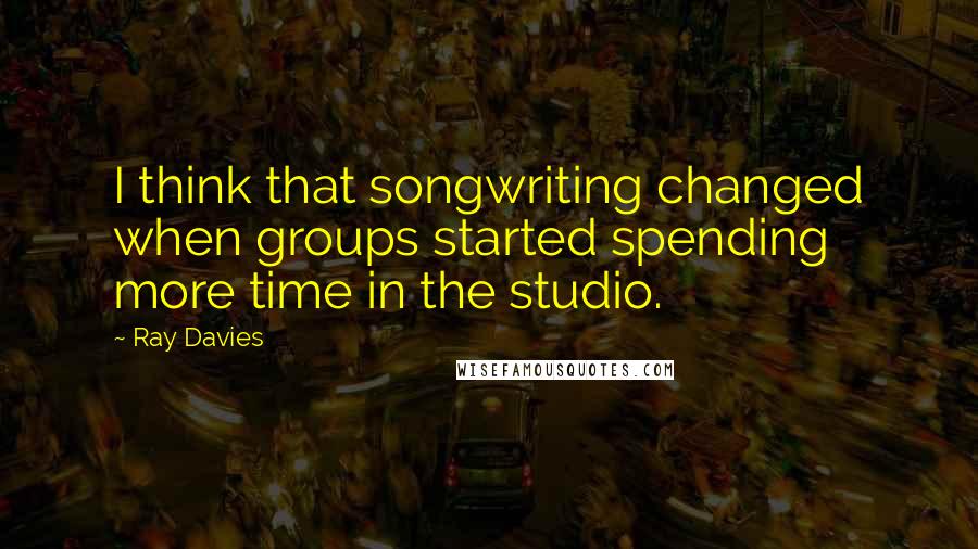 Ray Davies Quotes: I think that songwriting changed when groups started spending more time in the studio.