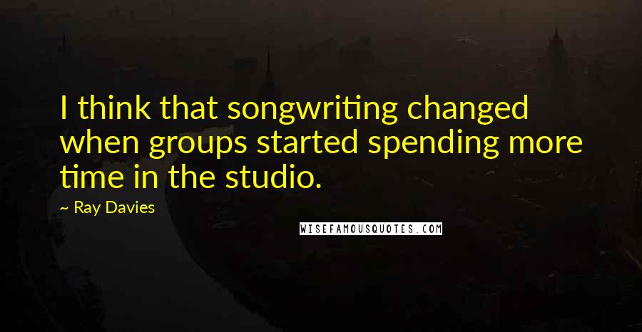 Ray Davies Quotes: I think that songwriting changed when groups started spending more time in the studio.